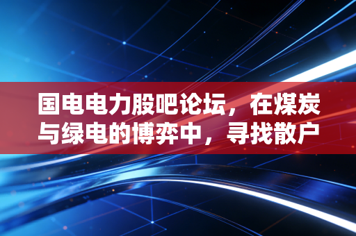 国电电力股吧论坛,在煤炭与绿电的博弈中,寻找散户的信仰与坚守