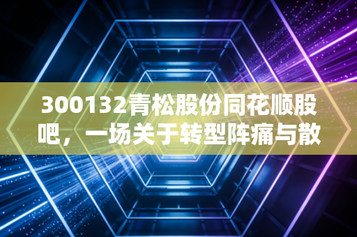 300132青松股份同花顺股吧,一场关于转型阵痛与散户执念的深度对话