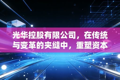 光华控股有限公司,在传统与变革的夹缝中,重塑资本价值的深度思考