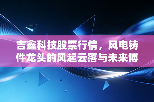 吉鑫科技股票行情,风电铸件龙头的风起云落与未来博弈