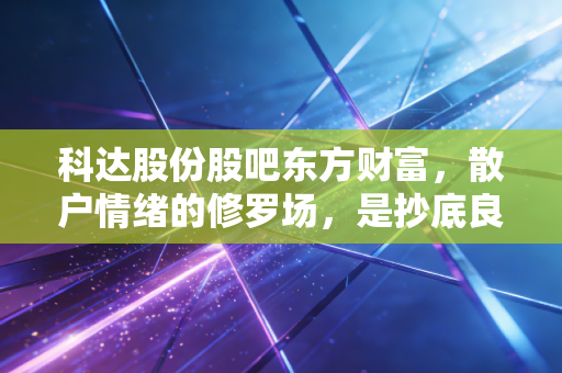 科达股份股吧东方财富，散户情绪的修罗场，是抄底良机还是价值陷阱？