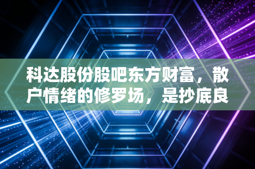 科达股份股吧东方财富，散户情绪的修罗场，是抄底良机还是价值陷阱？