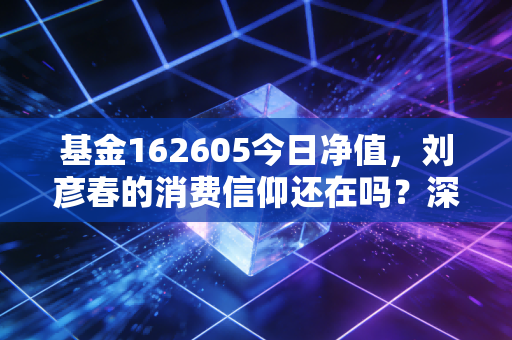 基金162605今日净值,刘彦春的消费信仰还在吗?深度剖析这只明星基金的过山车之旅