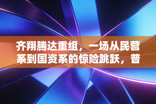 齐翔腾达重组,一场从民营系到国资系的惊险跳跃,普通投资者该如何看懂?