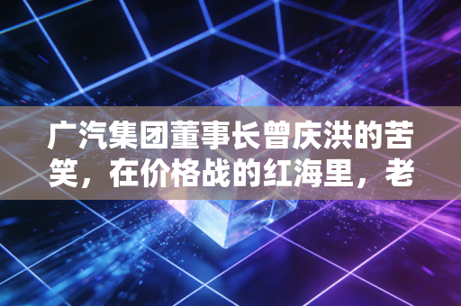 广汽集团董事长曾庆洪的苦笑，在价格战的红海里，老牌车企的尊严与求生欲
