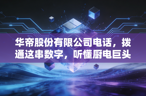 华帝股份有限公司电话,拨通这串数字,听懂厨电巨头的焦虑与野心
