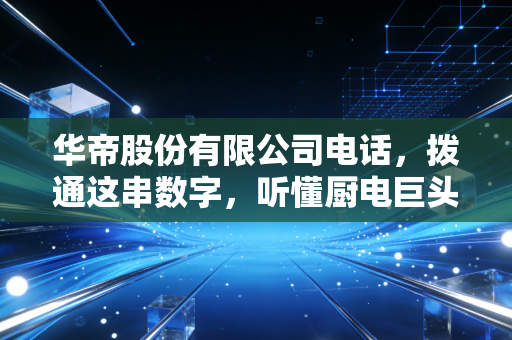 华帝股份有限公司电话,拨通这串数字,听懂厨电巨头的焦虑与野心