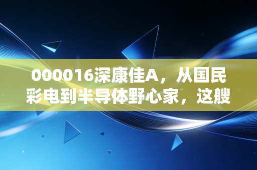 000016深康佳A,从国民彩电到半导体野心家,这艘巨轮还能掉头吗?