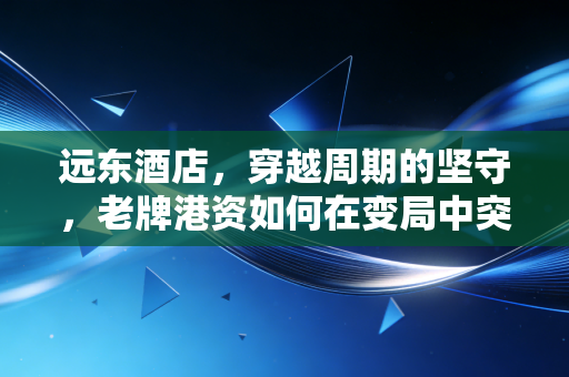 远东酒店,穿越周期的坚守,老牌港资如何在变局中突围?