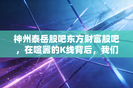 神州泰岳股吧东方财富股吧,在喧嚣的K线背后,我们究竟在交易什么?