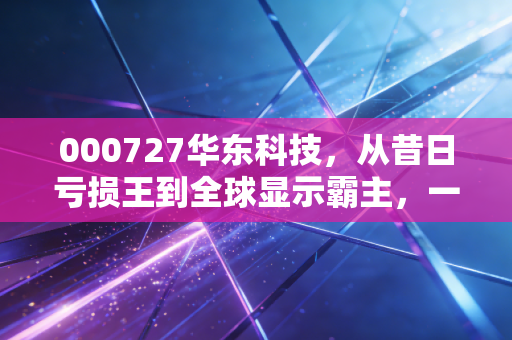 000727华东科技，从昔日亏损王到全球显示霸主，一场关于重生的资本启示录