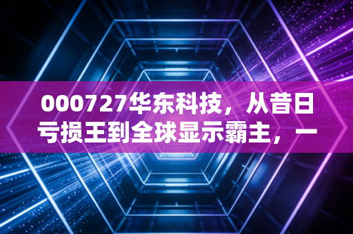 000727华东科技，从昔日亏损王到全球显示霸主，一场关于重生的资本启示录