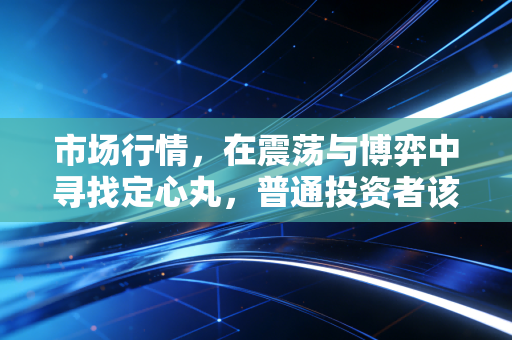 市场行情,在震荡与博弈中寻找定心丸,普通投资者该如何穿越周期?