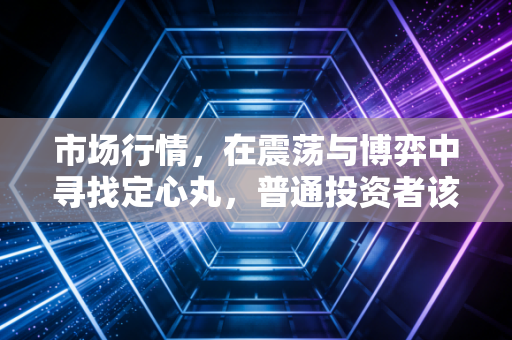 市场行情,在震荡与博弈中寻找定心丸,普通投资者该如何穿越周期?