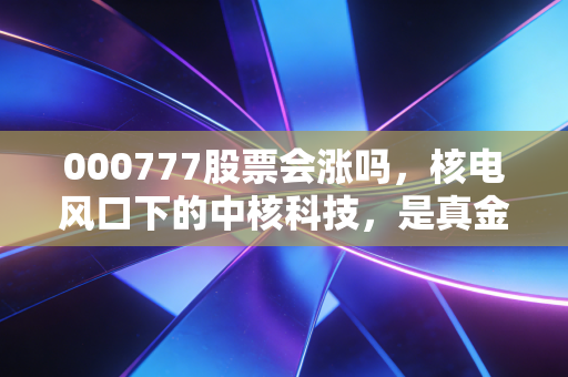 000777股票会涨吗,核电风口下的中核科技,是真金还是泡沫?