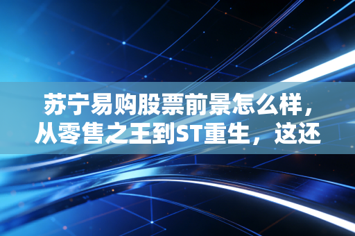 苏宁易购股票前景怎么样,从零售之王到ST重生,这还是当年的那个苏宁吗?