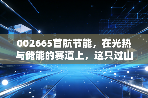 002665首航节能,在光热与储能的赛道上,这只过山车还能冲多高?