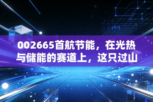 002665首航节能,在光热与储能的赛道上,这只过山车还能冲多高?