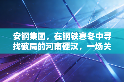 安钢集团,在钢铁寒冬中寻找破局的河南硬汉,一场关于生存与蜕变的硬仗