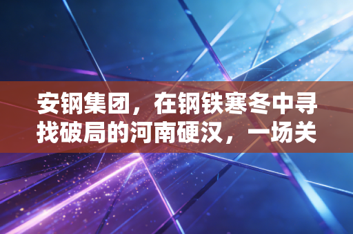 安钢集团,在钢铁寒冬中寻找破局的河南硬汉,一场关于生存与蜕变的硬仗