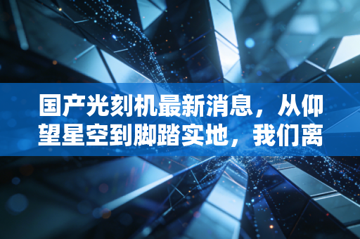 国产光刻机最新消息,从仰望星空到脚踏实地,我们离打破封锁还有多远?
