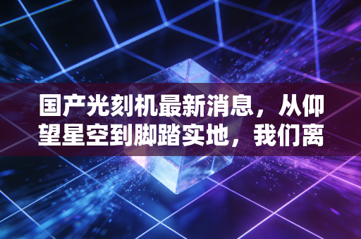 国产光刻机最新消息,从仰望星空到脚踏实地,我们离打破封锁还有多远?