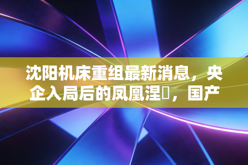沈阳机床重组最新消息,央企入局后的凤凰涅槃,国产工业母机能否迎来高光时刻?