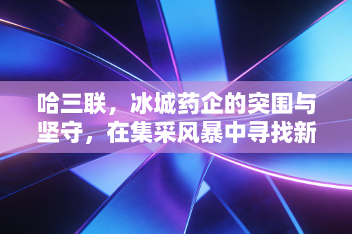 哈三联，冰城药企的突围与坚守，在集采风暴中寻找新的生命线