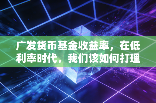 广发货币基金收益率,在低利率时代,我们该如何打理自己的零钱?