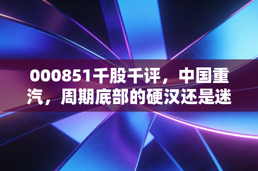 000851千股千评,中国重汽,周期底部的硬汉还是迷雾中的行者?