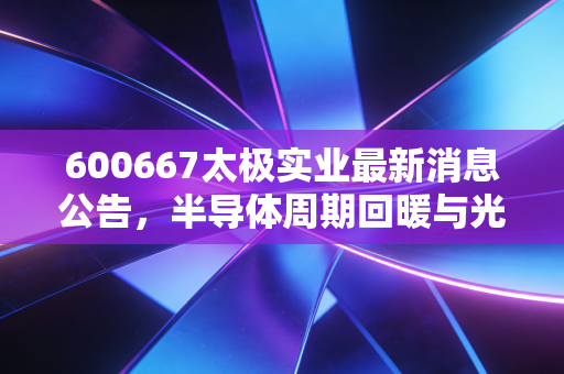 600667太极实业最新消息公告,半导体周期回暖与光伏EPC双轮驱动,这只稳健老将还值得期待吗?