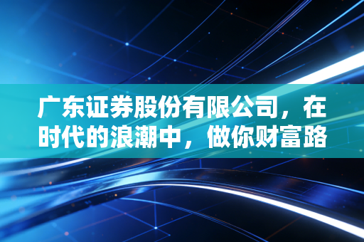 广东证券股份有限公司,在时代的浪潮中,做你财富路上的定海神针与摆渡人