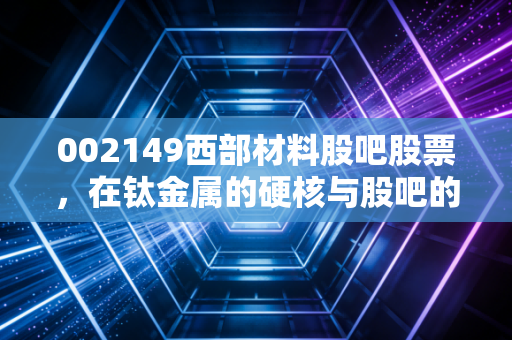 002149西部材料股吧股票，在钛金属的硬核与股吧的喧嚣中，我们该如何寻找定力？