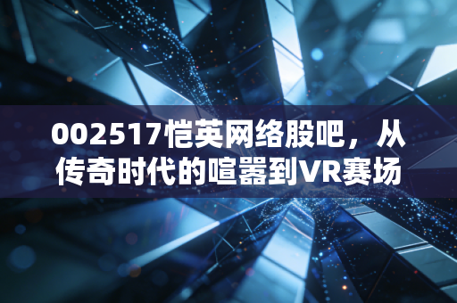 002517恺英网络股吧,从传奇时代的喧嚣到VR赛场的突围,这只游戏股还能否承载我们的财富梦想?