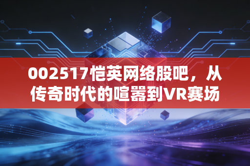 002517恺英网络股吧,从传奇时代的喧嚣到VR赛场的突围,这只游戏股还能否承载我们的财富梦想?