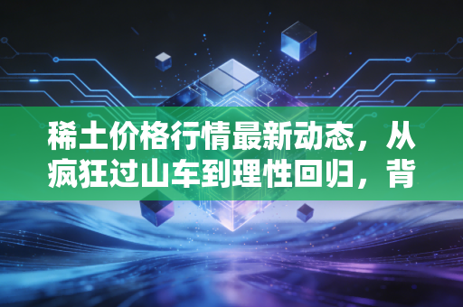 稀土价格行情最新动态,从疯狂过山车到理性回归,背后的逻辑变了?