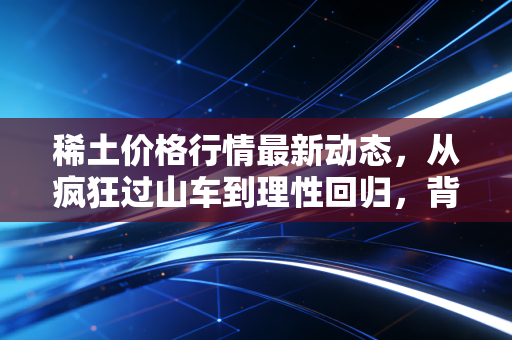 稀土价格行情最新动态,从疯狂过山车到理性回归,背后的逻辑变了?