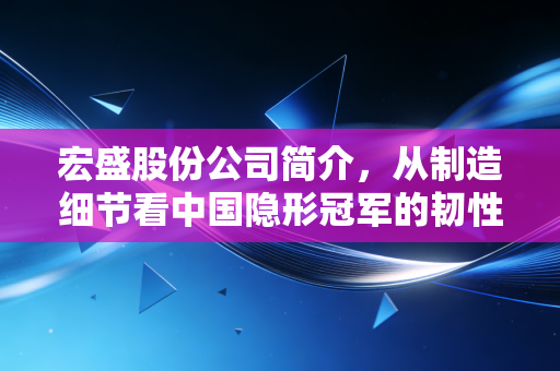 宏盛股份公司简介，从制造细节看中国隐形冠军的韧性与突围