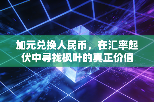 加元兑换人民币,在汇率起伏中寻找枫叶的真正价值