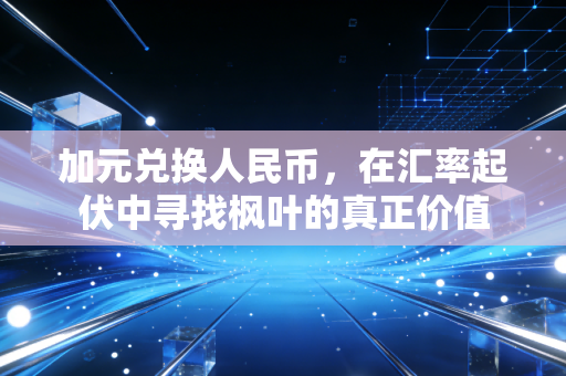 加元兑换人民币,在汇率起伏中寻找枫叶的真正价值