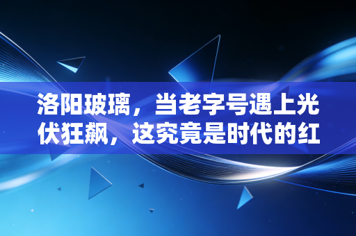洛阳玻璃,当老字号遇上光伏狂飙,这究竟是时代的红利还是泡沫的狂欢?