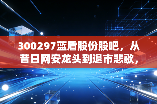 300297蓝盾股份股吧,从昔日网安龙头到退市悲歌,一场关于人性与贪婪的深度复盘