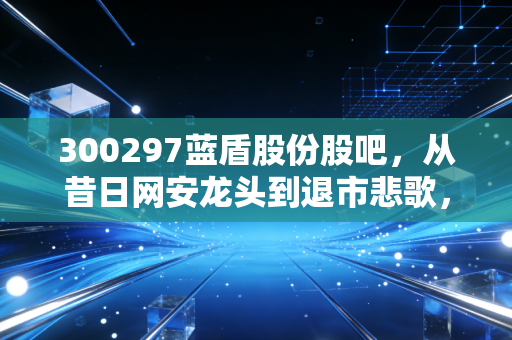 300297蓝盾股份股吧,从昔日网安龙头到退市悲歌,一场关于人性与贪婪的深度复盘