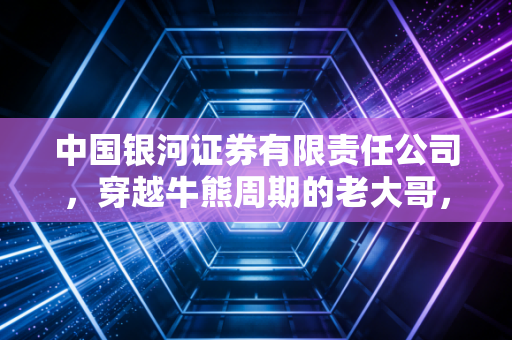 中国银河证券有限责任公司,穿越牛熊周期的老大哥,在这个时代还能带给我们什么?