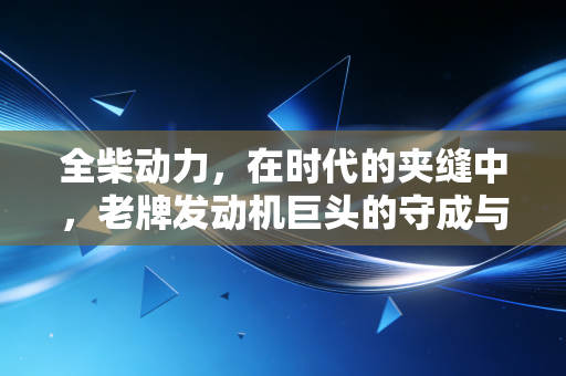 全柴动力,在时代的夹缝中,老牌发动机巨头的守成与突围