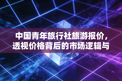 中国青年旅行社旅游报价,透视价格背后的市场逻辑与消费陷阱