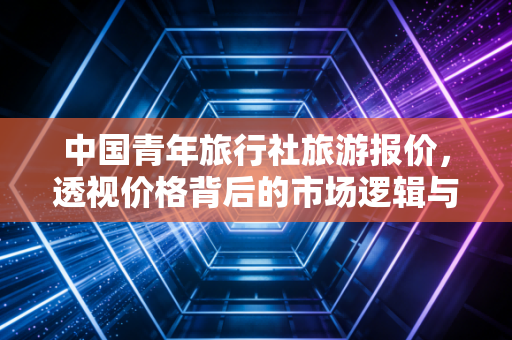中国青年旅行社旅游报价,透视价格背后的市场逻辑与消费陷阱