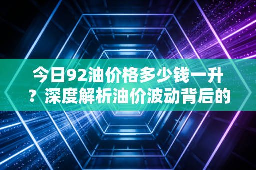 今日92油价格多少钱一升?深度解析油价波动背后的钱包保卫战与未来趋势