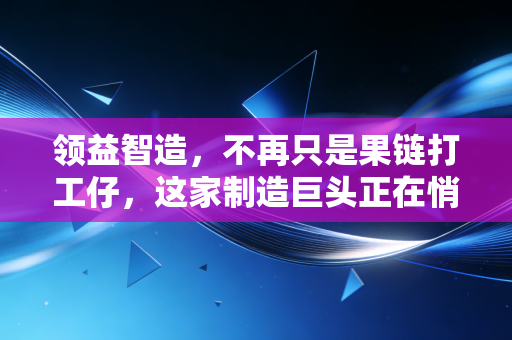 领益智造,不再只是果链打工仔,这家制造巨头正在悄悄重塑你的生活