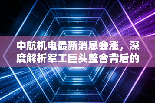 中航机电最新消息会涨,深度解析军工巨头整合背后的投资逻辑与未来机遇